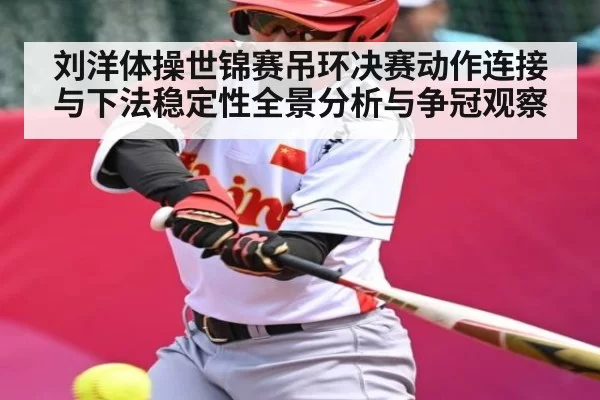 刘洋体操世锦赛吊环决赛动作连接与下法稳定性全景分析与争冠观察